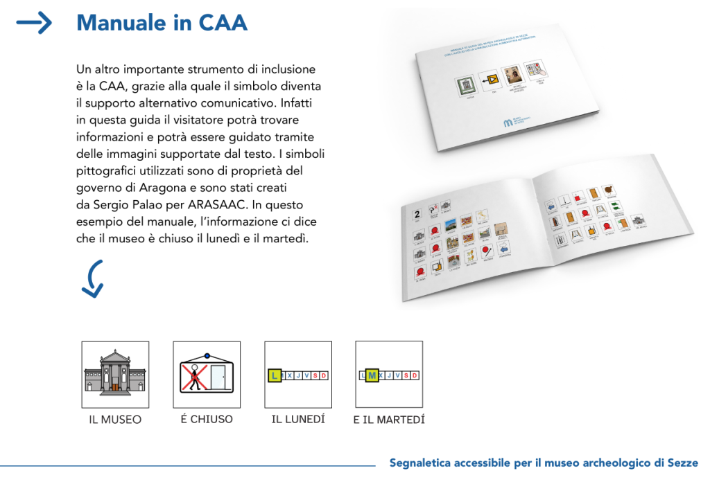 Manuale in CAA
Un altro importante strumento di inclusione
è la CAA, grazie alla quale il simbolo diventa
il supporto alternativo comunicativo. Infatti
in questa guida il visitatore potrà trovare
informazioni e potrà essere guidato tramite
delle immagini supportate dal testo. I simboli
pittografici utilizzati sono di proprietà del
governo di Aragona e sono stati creati
da Sergio Palao per ARASAAC. In questo
esempio del manuale, l’informazione ci dice
che il museo è chiuso il lunedì e il martedì.
IL MUSEO
É CHIUSO
IL LUNEDÍ
E IL MARTEDÍ
Segnaletica accessibile per il museo archeologico di Sezze