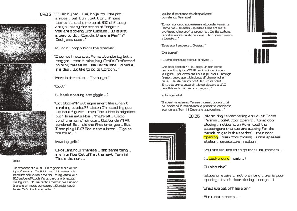 misteriose immagini sfocate in bianco e enro caratterizzano il testo in lingua inglese 07:15 “I’ll sit by her … Hey boys now the prof
arrives … put it on … put it on … if none
wants it … wake me up at 8.15 ok? Lucy
are you ready for briscola! Forget it …
You are sticking with Luciano … It is just
a way to dig … Claudia: Where is Pan***ni?
Ouch, assholes …”
(a list of stops from the speaker)
“I do not know well Rome abundantly but …
maggot … that is mine, hey! Profe! Professor!
no prof, please no … Me Barcellona I’d move
in a day … I’d like to go to London … ”
“Here is the ticket … Thank you”
“Cool!”
( … back chatting and giggle … )(urla sguaiate)
“Got Sticks?!? But signs aren’t like when it
is raining outside?!? Listen I’m teaching you
we have figures … then Ace which is mightiest
but Three eats Ace … That’s all … Liscio
vo’ di’ che non c’hai nulla … Got burden!?! All
burdens!!! So … it is the first time, yes … But
I can play UNO! She is the winner … I go to
the toilet … ”“Bravissima adesso Teresa … cazzo uguale … lei
ha lanciato il 5! scendiamo la prossima dobbiamo
scendere a Termini! Questa è la prossima … ”
(roaring yells)
07:15
“Excellent now Theresa … shit same thing …
she hits five! Get off at the next, Termini!
This is the next … ” 08:25
(alarm ring remembering arrival at Roma
Termini … toilet door opening … toilet door
closing … notice “we inform well the
passengers that we are waiting for the
permit to get in the station” … train door
openinig … train door closing … voice speaker
station … escalators in action)
“You are requested to go that way madam … ”
( … beckground music … )
