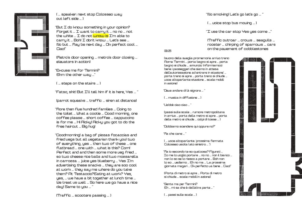 una improbabile E e una improbabile mappa urbana caratterizzano il testo in inglese ( … speaker: next stop Colosseo way
out left side … )
“But I do know something in your opinion?
Forget it … I want to carry it … no no … not
the white … I do not wnow is I’m able to
carry it … Boh! I don’t know … Let’s see …
No but … May be next day … Ok perfect cool …
Ciao!”
(Metro’s door opening … metro’s door closing …
elevators in action)
“Excuse me for Termini?
Ehm the other way …”
( … steps on the stairs … )
“Fatso, shit! But I’ll tell him if it is here, Yes … ”
(parrot squeaks … traffic … siren at distance)
“No smoking! Let’s go let’s go … ”
( … voice stop bus moving … )
“I use the car stop Yes yes come …”
08:25
(Traffic outroar … crows … seagulls …
rooster … chirping of sparrows … cars
on the pavement of cobblestones
“More then five hundred families … Going to
the toilet … What a cootie … Good morning, one
coffee please … short coffee … cappuccino
is for me … Hi Ricky! Ricky you got to do the
free haircut … Big hug!
“Goodmorning! a bag of pizzas focaccias and
fried vegs but all vegetarian thank you! two
of everything, yes … then two of these … one
flatbread … one with … what is this? Corn!
Perfect and and then some more veg fried …
so two cheese rice balls and two mozzarella
in carrozza … juice yes blueberry … Yes I’m
advertising these snacks … they are soo cool
at work … they say me where do you take
them? At Testaccio?Eating at work? Yes,
yes, … we have a bit together at lunch time …
We treat us well … So here we go: have a nice
day! Same to you … 
(Traffic … scooters passing … )